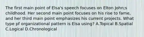 The first main point of Elsa's speech focuses on Elton John;s childhood. Her second main point focuses on his rise to fame, and her third main point emphasizes his current projects. What type pf organizational pattern is Elsa using? A.Topical B.Spatial C.Logical D.Chronological