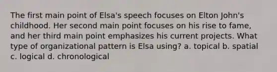 The first main point of Elsa's speech focuses on Elton John's childhood. Her second main point focuses on his rise to fame, and her third main point emphasizes his current projects. What type of organizational pattern is Elsa using? a. topical b. spatial c. logical d. chronological