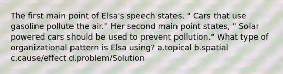 The first main point of Elsa's speech states, " Cars that use gasoline pollute the air." Her second main point states, " Solar powered cars should be used to prevent pollution." What type of organizational pattern is Elsa using? a.topical b.spatial c.cause/effect d.problem/Solution