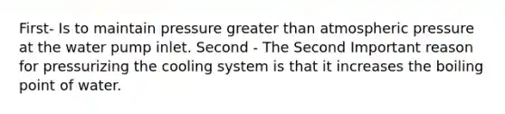 First- Is to maintain pressure greater than atmospheric pressure at the water pump inlet. Second - The Second Important reason for pressurizing the cooling system is that it increases the boiling point of water.