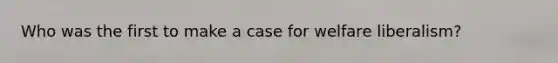 Who was the first to make a case for welfare liberalism?