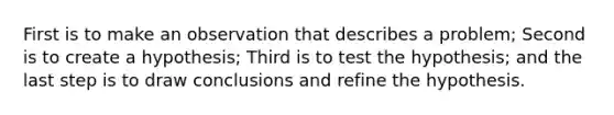 First is to make an observation that describes a problem; Second is to create a hypothesis; Third is to test the hypothesis; and the last step is to draw conclusions and refine the hypothesis.