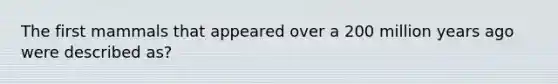 The first mammals that appeared over a 200 million years ago were described as?