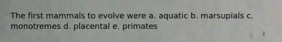 The first mammals to evolve were a. aquatic b. marsupials c. monotremes d. placental e. primates