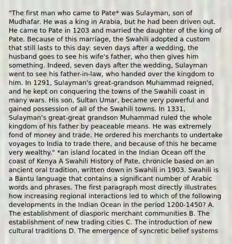 "The first man who came to Pate* was Sulayman, son of Mudhafar. He was a king in Arabia, but he had been driven out. He came to Pate in 1203 and married the daughter of the king of Pate. Because of this marriage, the Swahili adopted a custom that still lasts to this day: seven days after a wedding, the husband goes to see his wife's father, who then gives him something. Indeed, seven days after the wedding, Sulayman went to see his father-in-law, who handed over the kingdom to him. In 1291, Sulayman's great-grandson Muhammad reigned, and he kept on conquering the towns of the Swahili coast in many wars. His son, Sultan Umar, became very powerful and gained possession of all of the Swahili towns. In 1331, Sulayman's great-great grandson Muhammad ruled the whole kingdom of his father by peaceable means. He was extremely fond of money and trade. He ordered his merchants to undertake voyages to India to trade there, and because of this he became very wealthy." *an island located in the Indian Ocean off the coast of Kenya A Swahili History of Pate, chronicle based on an ancient oral tradition, written down in Swahili in 1903. Swahili is a Bantu language that contains a significant number of Arabic words and phrases. The first paragraph most directly illustrates how increasing regional interactions led to which of the following developments in the Indian Ocean in the period 1200-1450? A. The establishment of diasporic merchant communities B. The establishment of new trading cities C. The introduction of new cultural traditions D. The emergence of syncretic belief systems