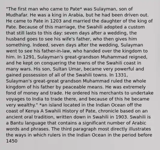 "The first man who came to Pate* was Sulayman, son of Mudhafar. He was a king in Arabia, but he had been driven out. He came to Pate in 1203 and married the daughter of the king of Pate. Because of this marriage, the Swahili adopted a custom that still lasts to this day: seven days after a wedding, the husband goes to see his wife's father, who then gives him something. Indeed, seven days after the wedding, Sulayman went to see his father-in-law, who handed over the kingdom to him. In 1291, Sulayman's great-grandson Muhammad reigned, and he kept on conquering the towns of the Swahili coast in many wars. His son, Sultan Umar, became very powerful and gained possession of all of the Swahili towns. In 1331, Sulayman's great-great grandson Muhammad ruled the whole kingdom of his father by peaceable means. He was extremely fond of money and trade. He ordered his merchants to undertake voyages to India to trade there, and because of this he became very wealthy." *an island located in the Indian Ocean off the coast of Kenya A Swahili History of Pate, chronicle based on an ancient oral tradition, written down in Swahili in 1903. Swahili is a Bantu language that contains a significant number of Arabic words and phrases. The third paragraph most directly illustrates the ways in which rulers in the Indian Ocean in the period before 1450