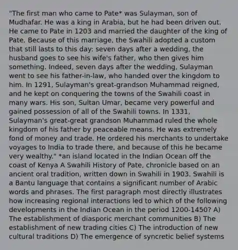 "The first man who came to Pate* was Sulayman, son of Mudhafar. He was a king in Arabia, but he had been driven out. He came to Pate in 1203 and married the daughter of the king of Pate. Because of this marriage, the Swahili adopted a custom that still lasts to this day: seven days after a wedding, the husband goes to see his wife's father, who then gives him something. Indeed, seven days after the wedding, Sulayman went to see his father-in-law, who handed over the kingdom to him. In 1291, Sulayman's great-grandson Muhammad reigned, and he kept on conquering the towns of the Swahili coast in many wars. His son, Sultan Umar, became very powerful and gained possession of all of the Swahili towns. In 1331, Sulayman's great-great grandson Muhammad ruled the whole kingdom of his father by peaceable means. He was extremely fond of money and trade. He ordered his merchants to undertake voyages to India to trade there, and because of this he became very wealthy." *an island located in the Indian Ocean off the coast of Kenya A Swahili History of Pate, chronicle based on an ancient oral tradition, written down in Swahili in 1903. Swahili is a Bantu language that contains a significant number of Arabic words and phrases. The first paragraph most directly illustrates how increasing regional interactions led to which of the following developments in the Indian Ocean in the period 1200-1450? A) The establishment of diasporic merchant communities B) The establishment of new trading cities C) The introduction of new cultural traditions D) The emergence of syncretic belief systems