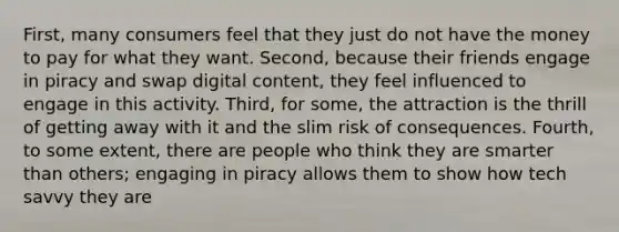 First, many consumers feel that they just do not have the money to pay for what they want. Second, because their friends engage in piracy and swap digital content, they feel influenced to engage in this activity. Third, for some, the attraction is the thrill of getting away with it and the slim risk of consequences. Fourth, to some extent, there are people who think they are smarter than others; engaging in piracy allows them to show how tech savvy they are