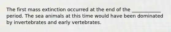 The first mass extinction occurred at the end of the ____________ period. The sea animals at this time would have been dominated by invertebrates and early vertebrates.