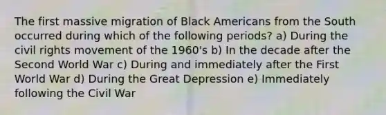 The first massive migration of Black Americans from the South occurred during which of the following periods? a) During the civil rights movement of the 1960's b) In the decade after the Second World War c) During and immediately after the First World War d) During the Great Depression e) Immediately following the Civil War