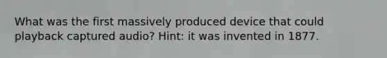 What was the first massively produced device that could playback captured audio? Hint: it was invented in 1877.