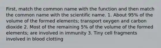 First, match the common name with the function and then match the common name with the scientific name. 1. About 95% of the volume of the formed elements; transport oxygen and carbon dioxide 2. Most of the remaining 5% of the volume of the formed elements; are involved in immunity 3. Tiny cell fragments involved in blood clotting