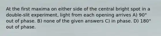 At the first maxima on either side of the central bright spot in a double-slit experiment, light from each opening arrives A) 90° out of phase. B) none of the given answers C) in phase. D) 180° out of phase.