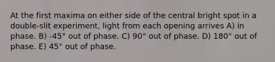 At the first maxima on either side of the central bright spot in a double-slit experiment, light from each opening arrives A) in phase. B) -45° out of phase. C) 90° out of phase. D) 180° out of phase. E) 45° out of phase.