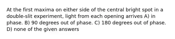 At the first maxima on either side of the central bright spot in a double-slit experiment, light from each opening arrives A) in phase. B) 90 degrees out of phase. C) 180 degrees out of phase. D) none of the given answers