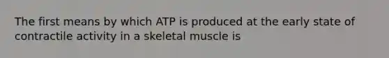 The first means by which ATP is produced at the early state of contractile activity in a skeletal muscle is