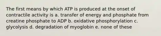 The first means by which ATP is produced at the onset of contractile activity is a. transfer of energy and phosphate from creatine phosphate to ADP b. <a href='https://www.questionai.com/knowledge/kFazUb9IwO-oxidative-phosphorylation' class='anchor-knowledge'>oxidative phosphorylation</a> c. glycolysis d. degradation of myoglobin e. none of these