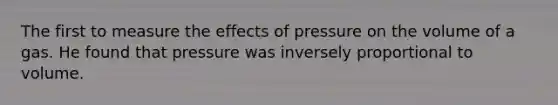 The first to measure the effects of pressure on the volume of a gas. He found that pressure was inversely proportional to volume.