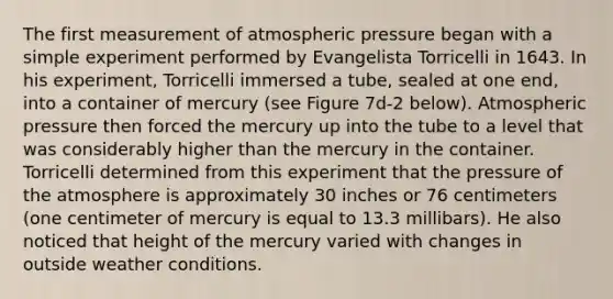 The first measurement of atmospheric pressure began with a simple experiment performed by Evangelista Torricelli in 1643. In his experiment, Torricelli immersed a tube, sealed at one end, into a container of mercury (see Figure 7d-2 below). Atmospheric pressure then forced the mercury up into the tube to a level that was considerably higher than the mercury in the container. Torricelli determined from this experiment that the pressure of the atmosphere is approximately 30 inches or 76 centimeters (one centimeter of mercury is equal to 13.3 millibars). He also noticed that height of the mercury varied with changes in outside weather conditions.