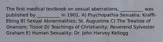 The first medical textbook on sexual aberrations, __________ was published by __________ in 1901. A) Psychopathia Sexualia; Krafft-Ebing B) Sexual Abnormalities; St. Augustine C) The Treatise of Onanism; Tissot D) Teachings of Christianity; Reverend Sylvester Graham E) Human Sexuality; Dr. John Harvey Kellogg