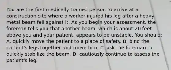 You are the first medically trained person to arrive at a construction site where a worker injured his leg after a heavy metal beam fell against it. As you begin your assessment, the foreman tells you that another beam, which is about 20 feet above you and your patient, appears to be unstable. You should: A. quickly move the patient to a place of safety. B. bind the patient's legs together and move him. C. ask the foreman to quickly stabilize the beam. D. cautiously continue to assess the patient's leg.