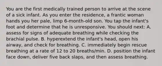 You are the first medically trained person to arrive at the scene of a sick infant. As you enter the residence, a frantic woman hands you her pale, limp 6-month-old son. You tap the infant's foot and determine that he is unresponsive. You should next: A. assess for signs of adequate breathing while checking the brachial pulse. B. hyperextend the infant's head, open his airway, and check for breathing. C. immediately begin rescue breathing at a rate of 12 to 20 breaths/min. D. position the infant face down, deliver five back slaps, and then assess breathing.