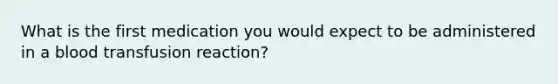 What is the first medication you would expect to be administered in a blood transfusion reaction?