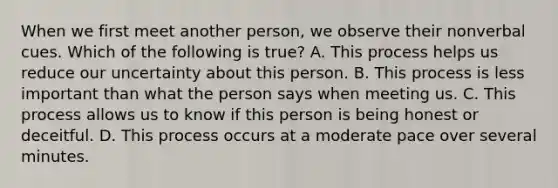 When we first meet another person, we observe their nonverbal cues. Which of the following is true? A. This process helps us reduce our uncertainty about this person. B. This process is less important than what the person says when meeting us. C. This process allows us to know if this person is being honest or deceitful. D. This process occurs at a moderate pace over several minutes.