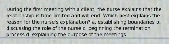 During the first meeting with a client, the nurse explains that the relationship is time limited and will end. Which best explains the reason for the nurse's explanation? a. establishing boundaries b. discussing the role of the nurse c. beginning the termination process d. explaining the purpose of the meetings