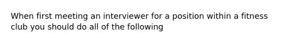 When first meeting an interviewer for a position within a fitness club you should do all of the following