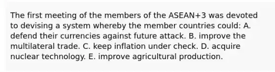 The first meeting of the members of the ASEAN+3 was devoted to devising a system whereby the member countries could: A. defend their currencies against future attack. B. improve the multilateral trade. C. keep inflation under check. D. acquire nuclear technology. E. improve agricultural production.