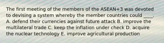 The first meeting of the members of the ASEAN+3 was devoted to devising a system whereby the member countries could ____. A. defend their currencies against future attack B. improve the multilateral trade C. keep the inflation under check D. acquire the nuclear technology E. improve agricultural production