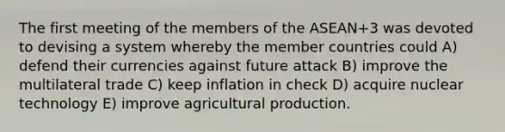 The first meeting of the members of the ASEAN+3 was devoted to devising a system whereby the member countries could A) defend their currencies against future attack B) improve the multilateral trade C) keep inflation in check D) acquire nuclear technology E) improve agricultural production.