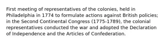 First meeting of representatives of the colonies, held in Philadelphia in 1774 to formulate actions against British policies; in the Second Continental Congress (1775-1789), the colonial representatives conducted the war and adopted the Declaration of Independence and the Articles of Confederation.