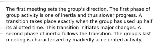 The first meeting sets the group's direction. The first phase of group activity is one of inertia and thus slower progress. A transition takes place exactly when the group has used up half its allotted time. This transition initiates major changes. A second phase of inertia follows the transition. The group's last meeting is characterized by markedly accelerated activity.