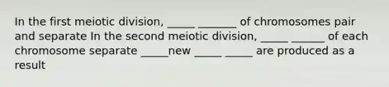 In the first meiotic division, _____ _______ of chromosomes pair and separate In the second meiotic division, _____ ______ of each chromosome separate _____new _____ _____ are produced as a result