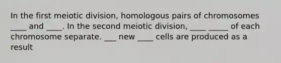 In the first meiotic division, homologous pairs of chromosomes ____ and ____. In the second meiotic division, ____ _____ of each chromosome separate. ___ new ____ cells are produced as a result