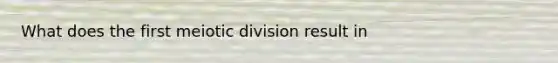 What does the first meiotic division result in