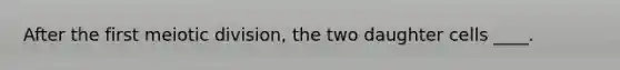 After the first meiotic division, the two daughter cells ____.