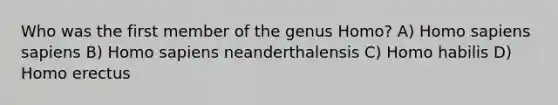 Who was the first member of the genus Homo? A) <a href='https://www.questionai.com/knowledge/k9aqcXDhxN-homo-sapiens' class='anchor-knowledge'>homo sapiens</a> sapiens B) Homo sapiens neanderthalensis C) <a href='https://www.questionai.com/knowledge/kG3hgw3hYa-homo-habilis' class='anchor-knowledge'>homo habilis</a> D) <a href='https://www.questionai.com/knowledge/kI1ONx7LAC-homo-erectus' class='anchor-knowledge'>homo erectus</a>