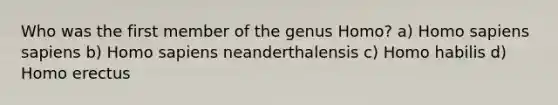 Who was the first member of the genus Homo? a) Homo sapiens sapiens b) Homo sapiens neanderthalensis c) Homo habilis d) Homo erectus