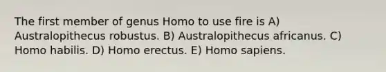 The first member of genus Homo to use fire is A) Australopithecus robustus. B) Australopithecus africanus. C) Homo habilis. D) Homo erectus. E) Homo sapiens.