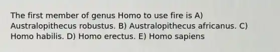 The first member of genus Homo to use fire is A) Australopithecus robustus. B) Australopithecus africanus. C) Homo habilis. D) Homo erectus. E) Homo sapiens