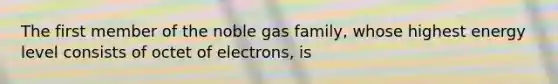 The first member of the noble gas family, whose highest energy level consists of octet of electrons, is