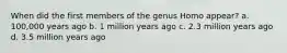 When did the first members of the genus Homo appear? a. 100,000 years ago b. 1 million years ago c. 2.3 million years ago d. 3.5 million years ago