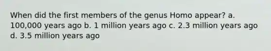 When did the first members of the genus Homo appear? a. 100,000 years ago b. 1 million years ago c. 2.3 million years ago d. 3.5 million years ago