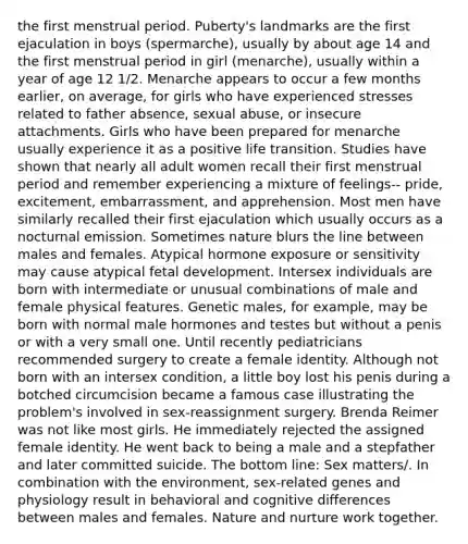 the first menstrual period. Puberty's landmarks are the first ejaculation in boys (spermarche), usually by about age 14 and the first menstrual period in girl (menarche), usually within a year of age 12 1/2. Menarche appears to occur a few months earlier, on average, for girls who have experienced stresses related to father absence, sexual abuse, or insecure attachments. Girls who have been prepared for menarche usually experience it as a positive life transition. Studies have shown that nearly all adult women recall their first menstrual period and remember experiencing a mixture of feelings-- pride, excitement, embarrassment, and apprehension. Most men have similarly recalled their first ejaculation which usually occurs as a nocturnal emission. Sometimes nature blurs the line between males and females. Atypical hormone exposure or sensitivity may cause atypical fetal development. Intersex individuals are born with intermediate or unusual combinations of male and female physical features. Genetic males, for example, may be born with normal male hormones and testes but without a penis or with a very small one. Until recently pediatricians recommended surgery to create a female identity. Although not born with an intersex condition, a little boy lost his penis during a botched circumcision became a famous case illustrating the problem's involved in sex-reassignment surgery. Brenda Reimer was not like most girls. He immediately rejected the assigned female identity. He went back to being a male and a stepfather and later committed suicide. The bottom line: Sex matters/. In combination with the environment, sex-related genes and physiology result in behavioral and cognitive differences between males and females. Nature and nurture work together.