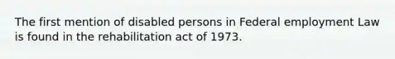 The first mention of disabled persons in Federal employment Law is found in the rehabilitation act of 1973.