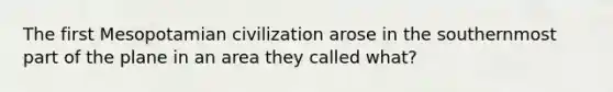 The first Mesopotamian civilization arose in the southernmost part of the plane in an area they called what?