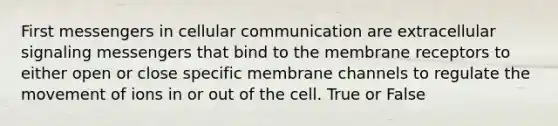 First messengers in cellular communication are extracellular signaling messengers that bind to the membrane receptors to either open or close specific membrane channels to regulate the movement of ions in or out of the cell. True or False